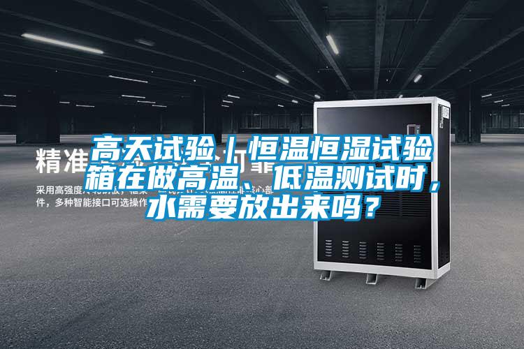 高天试验｜恒温恒湿试验箱在做高温、低温测试时，水需要放出来吗？