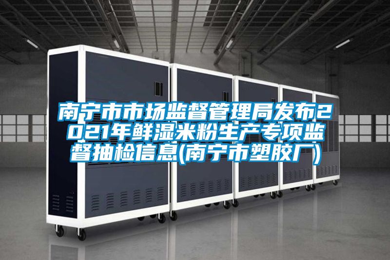 南宁市市场监督管理局发布2021年鲜湿米粉生产专项监督抽检信息(南宁市塑胶厂)