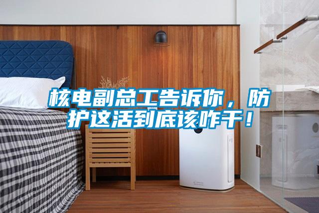 欧美黄色性爱视频网站 核电副总工告诉你，防护这活到底该咋干！