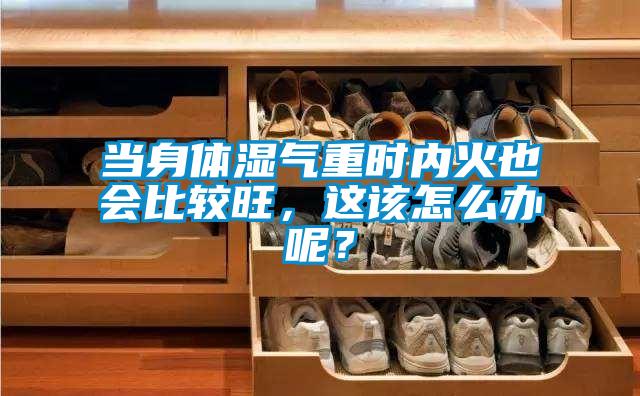 欧美成色手机在线观看 当身体湿气重时内火也会比较旺，这该怎么办呢？