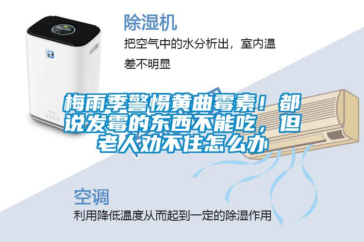 欧美黄色性爱视频网站 梅雨季警惕黄曲霉素！都说发霉的东西不能吃，但老人劝不住怎么办