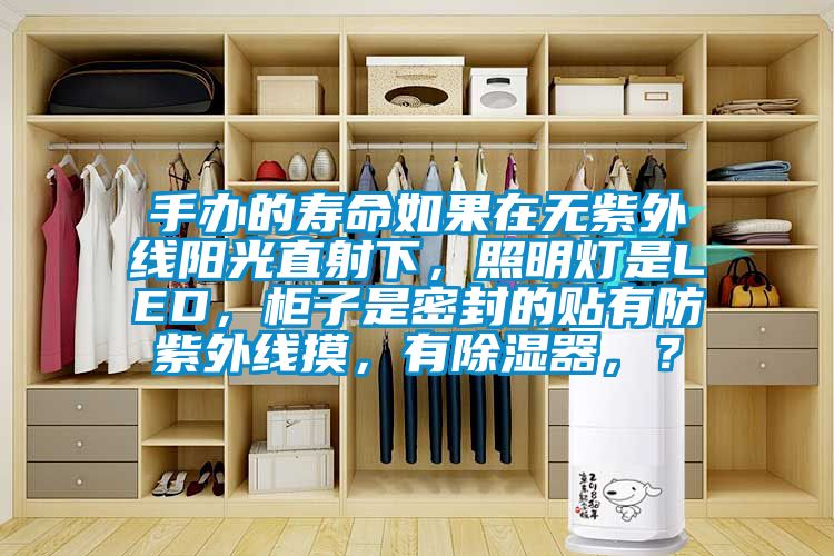 手办的寿命如果在无紫外线阳光直射下，照明灯是LED，柜子是密封的贴有防紫外线摸，有除湿器，？